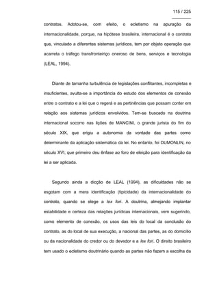 115 / 225
________
contratos. Adotou-se, com efeito, o ecletismo na apuração da
internacionalidade, porque, na hipótese brasileira, internacional é o contrato
que, vinculado a diferentes sistemas jurídicos, tem por objeto operação que
acarreta o tráfego transfronteiriço oneroso de bens, serviços e tecnologia
(LEAL, 1994).
Diante de tamanha turbulência de legislações conflitantes, incompletas e
insuficientes, avulta-se a importância do estudo dos elementos de conexão
entre o contrato e a lei que o regerá e as pertinências que possam conter em
relação aos sistemas jurídicos envolvidos. Tem-se buscado na doutrina
internacional socorro nas lições de MANCINI, o grande jurista do fim do
século XIX, que erigiu a autonomia da vontade das partes como
determinante da aplicação sistemática da lei. No entanto, foi DUMONLIN, no
século XVI, que primeiro deu ênfase ao foro de eleição para identificação da
lei a ser aplicada.
Segundo ainda a dicção de LEAL (1994), as dificuldades não se
esgotam com a mera identificação (tipicidade) da internacionalidade do
contrato, quando se elege a lex fori. A doutrina, almejando implantar
estabilidade e certeza das relações jurídicas internacionais, vem sugerindo,
como elemento de conexão, os usos das leis do local da conclusão do
contrato, as do local de sua execução, a nacional das partes, as do domicílio
ou da nacionalidade do credor ou do devedor e a lex fori. O direito brasileiro
tem usado o ecletismo doutrinário quando as partes não fazem a escolha da
 