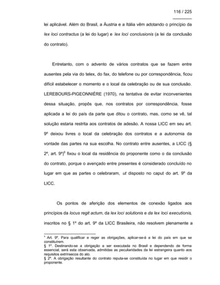 116 / 225
________
lei aplicável. Além do Brasil, a Áustria e a Itália vêm adotando o princípio da
lex loci contractus (a lei do lugar) e lex loci conclusionis (a lei da conclusão
do contrato).
Entretanto, com o advento de vários contratos que se fazem entre
ausentes pela via do telex, do fax, do telefone ou por correspondência, ficou
difícil estabelecer o momento e o local da celebração ou de sua conclusão.
LEREBOURS-PIGEONNIÉRE (1970), na tentativa de evitar inconvenientes
dessa situação, propôs que, nos contratos por correspondência, fosse
aplicada a lei do país da parte que ditou o contrato, mas, como se vê, tal
solução estaria restrita aos contratos de adesão. A nossa LICC em seu art.
9º deixou livres o local da celebração dos contratos e a autonomia da
vontade das partes na sua escolha. No contrato entre ausentes, a LICC (§
2º, art. 9º)6
fixou o local da residência do proponente como o da conclusão
do contrato, porque o avençado entre presentes é considerado concluído no
lugar em que as partes o celebraram, ut disposto no caput do art. 9º da
LICC.
Os pontos de aferição dos elementos de conexão ligados aos
princípios da locus regit actum, da lex loci solutionis e da lex loci executionis,
inscritos no § 1º do art. 9º da LICC Brasileira, não resolvem plenamente a
6
Art. 9º. Para qualificar e reger as obrigações, aplicar-se-á a lei do país em que se
constituírem.
§ 1º. Destinando-se a obrigação a ser executada no Brasil e dependendo de forma
essencial, será esta observada, admitidas as peculiaridades da lei estrangeira quanto aos
requisitos extrínsecos do ato.
§ 2º. A obrigação resultante do contrato reputa-se constituída no lugar em que residir o
proponente.
 