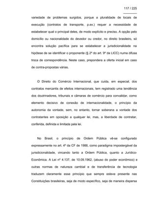 117 / 225
________
variedade de problemas surgidos, porque a pluralidade de locais de
execução (contratos de transporte, p.ex.) requer a necessidade de
estabelecer qual o principal deles, de modo explícito e preciso. A opção pelo
domicílio ou nacionalidade do devedor ou credor, no direito brasileiro, só
encontra solução pacífica para se estabelecer a jurisdicionalidade na
hipótese de se identificar o proponente (§ 2º do art. 9º da LICC) numa difusa
troca de correspondência. Neste caso, prepondera a oferta inicial em caso
de contra-propostas várias.
O Direito do Comércio Internacional, que cuida, em especial, dos
contratos mercantis de efeitos internacionais, tem registrado uma tendência
dos doutrinadores, tribunais e câmaras de comércio para convalidar, como
elemento decisivo de conexão de internacionalidade, o princípio da
autonomia da vontade, sem, no entanto, tornar soberana a vontade dos
contratantes em oposição a qualquer lei, mas, a liberdade de contratar,
conferida, definida e limitada pela lei.
No Brasil, o princípio de Ordem Pública vê-se configurado
expressamente no art. 4º da CF de 1988, como paradigma impostergável da
jurisdicionalidade, vincando tanto a Ordem Pública, quanto a Jurídico-
Econômica. A Lei nº 4.137, de 10.09.1962, (abuso do poder econômico) e
outras normas de natureza cambial e de transferência de tecnologia
traduzem claramente esse princípio que sempre esteve presente nas
Constituições brasileiras, seja de modo específico, seja de maneira dispersa
 