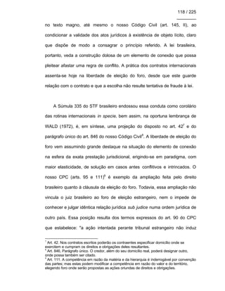 118 / 225
________
no texto magno, até mesmo o nosso Código Civil (art. 145, II), ao
condicionar a validade dos atos jurídicos à existência de objeto lícito, claro
que dispõe de modo a consagrar o princípio referido. A lei brasileira,
portanto, veda a construção dolosa de um elemento de conexão que possa
pleitear afastar uma regra de conflito. A prática dos contratos internacionais
assenta-se hoje na liberdade de eleição do foro, desde que este guarde
relação com o contrato e que a escolha não resulte tentativa de fraude à lei.
A Súmula 335 do STF brasileiro endossou essa conduta como corolário
das rotinas internacionais in specie, bem assim, na oportuna lembrança de
WALD (1972), é, em síntese, uma projeção do disposto no art. 427
e do
parágrafo único do art. 846 do nosso Código Civil8
. A liberdade de eleição do
foro vem assumindo grande destaque na situação do elemento de conexão
na esfera da exata prestação jurisdicional, erigindo-se em paradigma, com
maior elasticidade, de solução em casos antes conflitivos e intrincados. O
nosso CPC (arts. 95 e 111)9
é exemplo da ampliação feita pelo direito
brasileiro quanto à cláusula da eleição do foro. Todavia, essa ampliação não
vincula o juiz brasileiro ao foro de eleição estrangeiro, nem o impede de
conhecer e julgar idêntica relação jurídica sub judice numa ordem jurídica de
outro país. Essa posição resulta dos termos expressos do art. 90 do CPC
que estabelece: "a ação intentada perante tribunal estrangeiro não induz
7
Art. 42. Nos contratos escritos poderão os contraentes especificar domicílio onde se
exercitem e cumpram os direitos e obrigações deles resultantes.
8
Art. 846, Parágrafo único. O credor, além do seu domicílio real, poderá designar outro,
onde possa também ser citado.
9
Art. 111. A competência em razão da matéria e da hierarquia é inderrogável por convenção
das partes; mas estas podem modificar a competência em razão do valor e do território,
elegendo foro onde serão propostas as ações oriundas de direitos e obrigações.
 