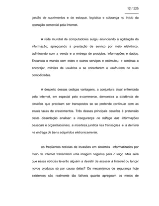 12 / 225
________
gestão de suprimentos e de estoque, logística e cobrança no início da
operação comercial pela Internet.
A rede mundial de computadores surgiu anunciando a agilização da
informação, apregoando a prestação de serviço por meio eletrônico,
culminando com a venda e a entrega de produtos, informações e dados.
Encantou o mundo com estes e outros serviços e estimulou, e continua a
encorajar, milhões de usuários a se conectarem e usufruírem de suas
comodidades.
A despeito dessas cediças vantagens, a conjuntura atual enfrentada
pela Internet, em especial pelo e-commerce, demonstra a existência de
desafios que precisam ser transpostos se se pretende continuar com as
atuais taxas de crescimentos. Três desses principais desafios é pretensão
desta dissertação analisar: a insegurança no tráfego das informações
pessoais e organizacionais, a incerteza jurídica nas transações e a demora
na entrega de bens adquiridos eletronicamente.
As freqüentes notícias de invasões em sistemas informatizados por
meio da Internet transmitem uma imagem negativa para o leigo. Mas será
que essas notícias levarão alguém a desistir de acessar à Internet ou lançar
novos produtos só por causa delas? Os mecanismos de segurança hoje
existentes são realmente tão falíveis quanto apregoam os meios de
 