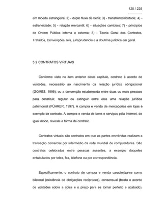 120 / 225
________
em moeda estrangeira; 2) - duplo fluxo de bens; 3) - transfronteiricidade; 4) -
estraneidade; 5) - relação mercantil; 6) - situações cambiais; 7) - princípios
de Ordem Pública interna e externa; 8) - Teoria Geral dos Contratos,
Tratados, Convenções, leis, jurisprudência e a doutrina jurídica em geral.
5.2 CONTRATOS VIRTUAIS
Conforme visto no item anterior deste capítulo, contrato é acordo de
vontades, necessário ao nascimento da relação jurídica obrigacional
(GOMES, 1998), ou a convenção estabelecida entre duas ou mais pessoas
para constituir, regular ou extinguir entre elas uma relação jurídica
patrimonial (FÜHRER, 1997). A compra e venda de mercadorias em lojas é
exemplo de contrato. A compra e venda de bens e serviços pela Internet, de
igual modo, reveste a forma de contrato.
Contratos virtuais são contratos em que as partes envolvidas realizam a
transação comercial por intermédio da rede mundial de computadores. São
contratos celebrados entre pessoas ausentes, a exemplo daqueles
entabulados por telex, fax, telefone ou por correspondência.
Especificamente, o contrato de compra e venda caracteriza-se como
bilateral (existência de obrigações recíprocas), consensual (basta o acordo
de vontades sobre a coisa e o preço para se tornar perfeito e acabado),
 