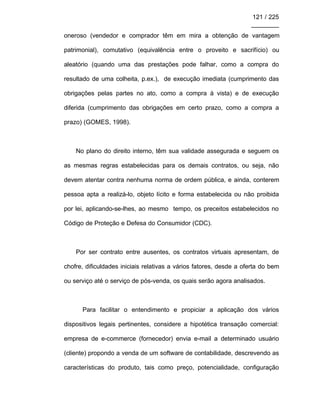 121 / 225
________
oneroso (vendedor e comprador têm em mira a obtenção de vantagem
patrimonial), comutativo (equivalência entre o proveito e sacrifício) ou
aleatório (quando uma das prestações pode falhar, como a compra do
resultado de uma colheita, p.ex.), de execução imediata (cumprimento das
obrigações pelas partes no ato, como a compra à vista) e de execução
diferida (cumprimento das obrigações em certo prazo, como a compra a
prazo) (GOMES, 1998).
No plano do direito interno, têm sua validade assegurada e seguem os
as mesmas regras estabelecidas para os demais contratos, ou seja, não
devem atentar contra nenhuma norma de ordem pública, e ainda, conterem
pessoa apta a realizá-lo, objeto lícito e forma estabelecida ou não proibida
por lei, aplicando-se-lhes, ao mesmo tempo, os preceitos estabelecidos no
Código de Proteção e Defesa do Consumidor (CDC).
Por ser contrato entre ausentes, os contratos virtuais apresentam, de
chofre, dificuldades iniciais relativas a vários fatores, desde a oferta do bem
ou serviço até o serviço de pós-venda, os quais serão agora analisados.
Para facilitar o entendimento e propiciar a aplicação dos vários
dispositivos legais pertinentes, considere a hipotética transação comercial:
empresa de e-commerce (fornecedor) envia e-mail a determinado usuário
(cliente) propondo a venda de um software de contabilidade, descrevendo as
características do produto, tais como preço, potencialidade, configuração
 