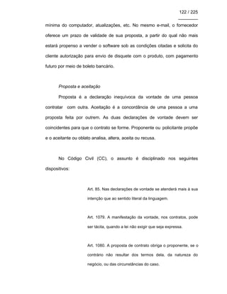 122 / 225
________
mínima do computador, atualizações, etc. No mesmo e-mail, o fornecedor
oferece um prazo de validade de sua proposta, a partir do qual não mais
estará propenso a vender o software sob as condições citadas e solicita do
cliente autorização para envio de disquete com o produto, com pagamento
futuro por meio de boleto bancário.
Proposta e aceitação
Proposta é a declaração inequívoca da vontade de uma pessoa
contratar com outra. Aceitação é a concordância de uma pessoa a uma
proposta feita por outrem. As duas declarações de vontade devem ser
coincidentes para que o contrato se forme. Proponente ou policitante propõe
e o aceitante ou oblato analisa, altera, aceita ou recusa.
No Código Civil (CC), o assunto é disciplinado nos seguintes
dispositivos:
Art. 85. Nas declarações de vontade se atenderá mais à sua
intenção que ao sentido literal da linguagem.
Art. 1079. A manifestação da vontade, nos contratos, pode
ser tácita, quando a lei não exigir que seja expressa.
Art. 1080. A proposta de contrato obriga o proponente, se o
contrário não resultar dos termos dela, da natureza do
negócio, ou das circunstâncias do caso.
 