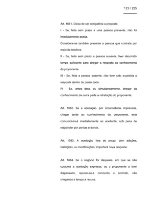 123 / 225
________
Art. 1081. Deixa de ser obrigatória a proposta:
I - Se, feita sem prazo a uma pessoa presente, não foi
imediatamente aceita.
Considera-se também presente a pessoa que contrata por
meio de telefone.
II - Se, feita sem prazo a pessoa ausente, tiver decorrido
tempo suficiente para chegar a resposta ao conhecimento
do proponente.
III - Se, feita a pessoa ausente, não tiver sido expedida a
resposta dentro do prazo dado.
IV - Se, antes dela, ou simultaneamente, chegar ao
conhecimento da outra parte a retratação do proponente.
Art. 1082. Se a aceitação, por circunstância imprevista,
chegar tarde ao conhecimento do proponente, este
comunicá-lo-á imediatamente ao aceitante, sob pena de
responder por perdas e danos.
Art. 1083. A aceitação fora do prazo, com adições,
restrições, ou modificações, importará nova proposta.
Art. 1084. Se o negócio for daqueles, em que se não
costuma a aceitação expressa, ou o proponente a tiver
dispensado, reputar-se-á concluído o contrato, não
chegando a tempo a recusa.
 