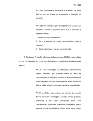 124 / 225
________
Art. 1085. Considera-se inexistente a aceitação, se antes
dela ou com ela chegar ao proponente a retratação do
aceitante.
Art. 1086. Os contratos por correspondência epistolar, ou
telegráfica, tornam-se perfeitos desde que a aceitação é
expedida, exceto:
I - No caso do artigo antecedente.
II - Se o proponente se houver comprometido a esperar
resposta.
III - Se ela não chegar no prazo convencionado.
O Código de Proteção e Defesa do Consumidor (CDC) é mais rígido e
vincula o fornecedor em razão de informação ou publicidade suficientemente
precisa:
Art. 30. Toda informação ou publicidade, suficientemente
precisa, veiculada por qualquer forma ou meio de
comunicação com relação a produtos e serviços oferecidos
ou apresentados, obriga o fornecedor que a fizer veicular ou
dela se utilizar e integra o contrato que vier a ser celebrado.
Art. 31. A oferta e apresentação de produtos ou serviços
devem assegurar informações corretas, claras, precisas,
ostensivas e em língua portuguesa sobre suas
características, qualidades, quantidade, composição, preço,
garantia, prazos de validade e origem, entre outros dados,
 