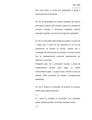 125 / 225
________
bem como sobre os riscos que apresentam à saúde e
segurança dos consumidores.
Art. 48. As declarações de vontade constantes de escritos
particulares, recibos e pré-contratos relativos às relações de
consumo vinculam o fornecedor, ensejando inclusive
execução específica, nos termos do artigo 84 e parágrafos.
Art. 49. O consumidor pode desistir do contrato, no prazo de
7 (sete) dias a contar de sua assinatura ou do ato de
recebimento do produto ou serviço, sempre que a
contratação de fornecimento de produtos e serviços ocorrer
fora do estabelecimento comercial, especialmente por
telefone ou a domicílio.
Parágrafo único. Se o consumidor exercitar o direito de
arrependimento previsto neste artigo, os valores
eventualmente pagos, a qualquer título, durante o prazo de
reflexão, serão devolvidos, de imediato, monetariamente
atualizados.
Art. 39. É vedado ao fornecedor de produtos ou serviços,
dentre outras práticas abusivas:
(...);
III - enviar ou entregar ao consumidor, sem solicitação
prévia, qualquer produto, ou fornecer qualquer serviço;
(...);
 