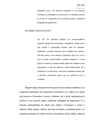 126 / 225
________
Parágrafo único. Os serviços prestados e os produtos
remetidos ou entregues ao consumidor, na hipótese prevista
no inciso III, equiparam-se às amostras grátis, inexistindo
obrigação de pagamento.
Do Código Comercial (C.Com):
Art. 127. Os contratos tratados por correspondência
epistolar reputam-se concluídos e obrigatórios desde que o
que recebe a proposição expede carta de resposta,
aceitando o contrato proposto sem condição nem reserva;
até este ponto é livre retratar a proposta; salvo se o que a
fez se houver comprometido a esperar resposta, e a não
dispor do objeto do contrato senão depois de rejeitada a sua
proposição, ou até que decorra o prazo determinado. Se a
aceitação for condicional, tornar-se-á obrigatória desde que
o primeiro proponente avisar que se conforma com a
condição.
Seguem alguns desdobramentos possíveis do exemplo hipotético e as
respectivas aplicações dos dispositivos normativos: a) o silêncio do cliente
não autoriza o fornecedor a enviar o software. Se o envia, equiparara-se o
produto à uma amostra grátis, inexistindo obrigação de pagamento; b) a
resposta extemporânea do cliente não obriga o fornecedor a enviar o
software. Nada impede, todavia, que este considere a aceitação tardia; c) a
resposta tempestiva do cliente vincula o fornecedor, sendo válida a data de
 