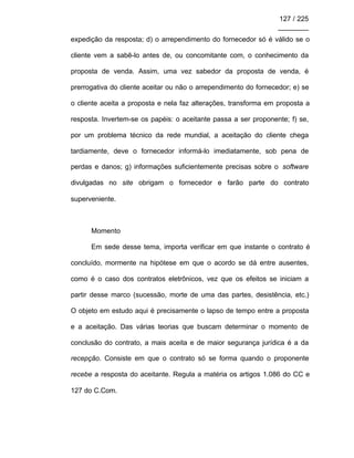 127 / 225
________
expedição da resposta; d) o arrependimento do fornecedor só é válido se o
cliente vem a sabê-lo antes de, ou concomitante com, o conhecimento da
proposta de venda. Assim, uma vez sabedor da proposta de venda, é
prerrogativa do cliente aceitar ou não o arrependimento do fornecedor; e) se
o cliente aceita a proposta e nela faz alterações, transforma em proposta a
resposta. Invertem-se os papéis: o aceitante passa a ser proponente; f) se,
por um problema técnico da rede mundial, a aceitação do cliente chega
tardiamente, deve o fornecedor informá-lo imediatamente, sob pena de
perdas e danos; g) informações suficientemente precisas sobre o software
divulgadas no site obrigam o fornecedor e farão parte do contrato
superveniente.
Momento
Em sede desse tema, importa verificar em que instante o contrato é
concluído, mormente na hipótese em que o acordo se dá entre ausentes,
como é o caso dos contratos eletrônicos, vez que os efeitos se iniciam a
partir desse marco (sucessão, morte de uma das partes, desistência, etc.)
O objeto em estudo aqui é precisamente o lapso de tempo entre a proposta
e a aceitação. Das várias teorias que buscam determinar o momento de
conclusão do contrato, a mais aceita e de maior segurança jurídica é a da
recepção. Consiste em que o contrato só se forma quando o proponente
recebe a resposta do aceitante. Regula a matéria os artigos 1.086 do CC e
127 do C.Com.
 