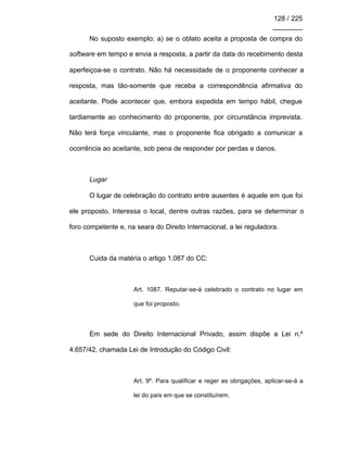 128 / 225
________
No suposto exemplo: a) se o oblato aceita a proposta de compra do
software em tempo e envia a resposta, a partir da data do recebimento desta
aperfeiçoa-se o contrato. Não há necessidade de o proponente conhecer a
resposta, mas tão-somente que receba a correspondência afirmativa do
aceitante. Pode acontecer que, embora expedida em tempo hábil, chegue
tardiamente ao conhecimento do proponente, por circunstância imprevista.
Não terá força vinculante, mas o proponente fica obrigado a comunicar a
ocorrência ao aceitante, sob pena de responder por perdas e danos.
Lugar
O lugar de celebração do contrato entre ausentes é aquele em que foi
ele proposto. Interessa o local, dentre outras razões, para se determinar o
foro competente e, na seara do Direito Internacional, a lei reguladora.
Cuida da matéria o artigo 1.087 do CC:
Art. 1087. Reputar-se-á celebrado o contrato no lugar em
que foi proposto.
Em sede do Direito Internacional Privado, assim dispõe a Lei n.º
4.657/42, chamada Lei de Introdução do Código Civil:
Art. 9º. Para qualificar e reger as obrigações, aplicar-se-á a
lei do país em que se constituírem.
 