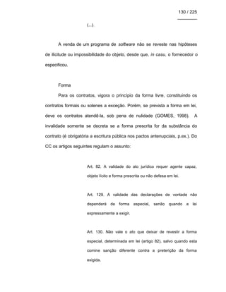 130 / 225
________
(...).
A venda de um programa de software não se reveste nas hipóteses
de ilicitude ou impossibilidade do objeto, desde que, in casu, o fornecedor o
especificou.
Forma
Para os contratos, vigora o princípio da forma livre, constituindo os
contratos formais ou solenes a exceção. Porém, se prevista a forma em lei,
deve os contratos atendê-la, sob pena de nulidade (GOMES, 1998). A
invalidade somente se decreta se a forma prescrita for da substância do
contrato (é obrigatória a escritura pública nos pactos antenupciais, p.ex.). Do
CC os artigos seguintes regulam o assunto:
Art. 82. A validade do ato jurídico requer agente capaz,
objeto lícito e forma prescrita ou não defesa em lei.
Art. 129. A validade das declarações de vontade não
dependerá de forma especial, senão quando a lei
expressamente a exigir.
Art. 130. Não vale o ato que deixar de revestir a forma
especial, determinada em lei (artigo 82), salvo quando esta
comine sanção diferente contra a preterição da forma
exigida.
 