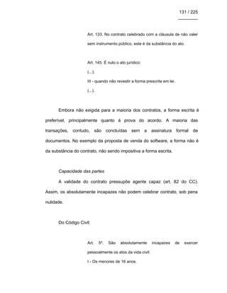131 / 225
________
Art. 133. No contrato celebrado com a cláusula de não valer
sem instrumento público, este é da substância do ato.
Art. 145. É nulo o ato jurídico:
(...);
III - quando não revestir a forma prescrita em lei.
(...).
Embora não exigida para a maioria dos contratos, a forma escrita é
preferível, principalmente quanto à prova do acordo. A maioria das
transações, contudo, são concluídas sem a assinatura formal de
documentos. No exemplo da proposta de venda do software, a forma não é
da substância do contrato, não sendo impositiva a forma escrita.
Capacidade das partes
A validade do contrato pressupõe agente capaz (art. 82 do CC).
Assim, os absolutamente incapazes não podem celebrar contrato, sob pena
nulidade.
Do Código Civil:
Art. 5º. São absolutamente incapazes de exercer
pessoalmente os atos da vida civil:
I - Os menores de 16 anos.
 