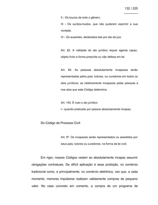 132 / 225
________
II - Os loucos de todo o gênero.
III - Os surdos-mudos, que não puderem exprimir a sua
vontade.
IV - Os ausentes, declarados tais por ato do juiz.
Art. 82. A validade do ato jurídico requer agente capaz,
objeto lícito e forma prescrita ou não defesa em lei.
Art. 84. As pessoas absolutamente incapazes serão
representadas pelos pais, tutores, ou curadores em todos os
atos jurídicos; as relativamente incapazes pelas pessoas e
nos atos que este Código determina.
Art. 145. É nulo o ato jurídico:
I - quando praticado por pessoa absolutamente incapaz.
Do Código de Processo Civil:
Art. 8º. Os incapazes serão representados ou assistidos por
seus pais, tutores ou curadores, na forma da lei civil.
Em rigor, nossos Códigos vedam ao absolutamente incapaz assumir
obrigações contratuais. De difícil aplicação é essa proibição, no comércio
tradicional como, e principalmente, no comércio eletrônico, vez que, a cada
momento, menores impúberes realizam validamente compras de pequeno
valor. No caso concreto em comento, a compra de um programa de
 