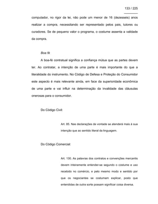 133 / 225
________
computador, no rigor da lei, não pode um menor de 16 (dezesseis) anos
realizar a compra, necessitando ser representado pelos pais, tutores ou
curadores. Se de pequeno valor o programa, o costume assenta a validade
da compra.
Boa fé
A boa-fé contratual significa a confiança mútua que as partes devem
ter. Ao contratar, a intenção de uma parte é mais importante do que a
literalidade do instrumento. No Código de Defesa e Proteção do Consumidor
este aspecto é mais relevante ainda, em face da superioridade econômica
de uma parte e vai influir na determinação da invalidade das cláusulas
onerosas para o consumidor.
Do Código Civil:
Art. 85. Nas declarações de vontade se atenderá mais à sua
intenção que ao sentido literal da linguagem.
Do Código Comercial:
Art. 130. As palavras dos contratos e convenções mercantis
devem inteiramente entender-se segundo o costume e uso
recebido no comércio, e pelo mesmo modo e sentido por
que os negociantes se costumam explicar, posto que
entendidas de outra sorte possam significar coisa diversa.
 