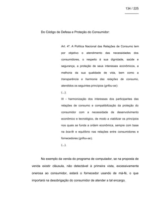 134 / 225
________
Do Código de Defesa e Proteção do Consumidor:
Art. 4º. A Política Nacional das Relações de Consumo tem
por objetivo o atendimento das necessidades dos
consumidores, o respeito à sua dignidade, saúde e
segurança, a proteção de seus interesses econômicos, a
melhoria da sua qualidade de vida, bem como a
transparência e harmonia das relações de consumo,
atendidos os seguintes princípios (grifou-se):
(...);
III - harmonização dos interesses dos participantes das
relações de consumo e compatibilização da proteção do
consumidor com a necessidade de desenvolvimento
econômico e tecnológico, de modo a viabilizar os princípios
nos quais se funda a ordem econômica, sempre com base
na boa-fé e equilíbrio nas relações entre consumidores e
fornecedores (grifou-se);
(...).
No exemplo da venda do programa de computador, se na proposta de
venda existir cláusula, não detectável à primeira vista, excessivamente
onerosa ao consumidor, estará o fornecedor usando de má-fé, o que
importará na desobrigação do consumidor de atender a tal encargo.
 