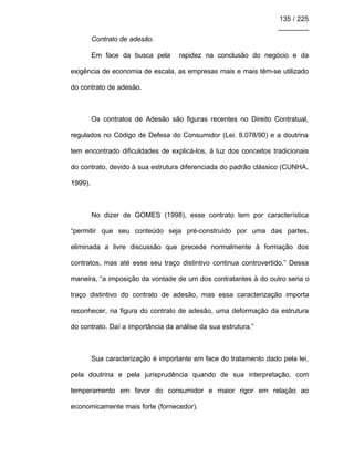 135 / 225
________
Contrato de adesão.
Em face da busca pela rapidez na conclusão do negócio e da
exigência de economia de escala, as empresas mais e mais têm-se utilizado
do contrato de adesão.
Os contratos de Adesão são figuras recentes no Direito Contratual,
regulados no Código de Defesa do Consumidor (Lei. 8.078/90) e a doutrina
tem encontrado dificuldades de explicá-los, à luz dos conceitos tradicionais
do contrato, devido à sua estrutura diferenciada do padrão clássico (CUNHA,
1999).
No dizer de GOMES (1998), esse contrato tem por característica
“permitir que seu conteúdo seja pré-construído por uma das partes,
eliminada a livre discussão que precede normalmente à formação dos
contratos, mas até esse seu traço distintivo continua controvertido.” Dessa
maneira, “a imposição da vontade de um dos contratantes à do outro seria o
traço distintivo do contrato de adesão, mas essa caracterização importa
reconhecer, na figura do contrato de adesão, uma deformação da estrutura
do contrato. Daí a importância da análise da sua estrutura.”
Sua caracterização é importante em face do tratamento dado pela lei,
pela doutrina e pela jurisprudência quando de sua interpretação, com
temperamento em favor do consumidor e maior rigor em relação ao
economicamente mais forte (fornecedor).
 