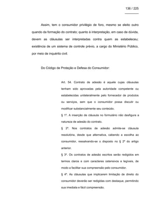 136 / 225
________
Assim, tem o consumidor privilégio de foro, mesmo se eleito outro
quando da formação do contrato; quanto à interpretação, em caso de dúvida,
devem as cláusulas ser interpretadas contra quem as estabeleceu;
existência de um sistema de controle prévio, a cargo do Ministério Público,
por meio de inquérito civil.
Do Código de Proteção e Defesa do Consumidor:
Art. 54. Contrato de adesão é aquele cujas cláusulas
tenham sido aprovadas pela autoridade competente ou
estabelecidas unilateralmente pelo fornecedor de produtos
ou serviços, sem que o consumidor possa discutir ou
modificar substancialmente seu conteúdo.
§ 1º. A inserção de cláusula no formulário não desfigura a
natureza de adesão do contrato.
§ 2º. Nos contratos de adesão admite-se cláusula
resolutória, desde que alternativa, cabendo a escolha ao
consumidor, ressalvando-se o disposto no § 2º do artigo
anterior.
§ 3º. Os contratos de adesão escritos serão redigidos em
termos claros e com caracteres ostensivos e legíveis, de
modo a facilitar sua compreensão pelo consumidor.
§ 4º. As cláusulas que implicarem limitação de direito do
consumidor deverão ser redigidas com destaque, permitindo
sua imediata e fácil compreensão.
 
