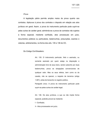 137 / 225
________
Prova
A legislação pátria permite amplos meios de prova quanto aos
contratos. Aplica-se à prova dos contratos o disposto em relação aos atos
jurídicos em geral. Assim, a prova do instrumento particular pode suprir-se
pelas outras de caráter geral, admitindo-se a prova de contratos não sujeitos
à forma especial, mediante confissão, atos processuais em juízo,
documentos públicos ou particulares, testemunhas, presunções, exames e
vistorias, arbitramentos, na forma dos arts. 135 e 136 do CC.
Do Código Civil Brasileiro:
Art. 135. O instrumento particular, feito e assinado, ou
somente assinado por quem esteja na disposição e
administração livre de seus bens, sendo subscrito por duas
testemunhas, prova as obrigações convencionais de
qualquer valor. Mas os seus efeitos, bem como os da
cessão, não se operam, a respeito de terceiros (artigo
1.067), antes de transcrito no registro público.
Parágrafo único. A prova do instrumento particular pode
suprir-se pelas outras de caráter legal.
Art. 136. Os atos jurídicos, a que se não impõe forma
especial, poderão provar-se mediante:
I - Confissão;
II - Atos processados em juízo;
 