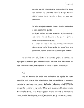 139 / 225
________
Art. 401. A prova exclusivamente testemunhal só se admite
nos contratos cujo valor não exceda o décuplo do maior
salário mínimo vigente no país, ao tempo em que foram
celebrados.
Art. 402. Qualquer que seja o valor do contrato, é admissível
a prova testemunhal, quando:
I - houver começo de prova por escrito, reputando-se tal o
documento emanado da parte contra quem se pretende
utilizar o documento como prova;
II - o credor não pode ou não podia, moral ou materialmente,
obter a prova escrita da obrigação, em casos como o de
parentesco, depósito necessário ou hospedagem em hotel.
No exemplo em tela, pode o consumidor provar o contrato de
aquisição do software pela correspondência enviada pelo fornecedor, por
meio de testemunhas (para valor até dez vezes o salário mínimo), etc.
Foro
Foro diz respeito ao local onde funcionam os órgãos do Poder
Judiciário. Sua fixação tem importância para se determinar a jurisdição
competente para julgar uma causa. No Código de Processo Civil (CPC) há o
foro geral e vários foros especiais. O foro geral ou comum é fixado em razão
do domicílio do réu e os foros especiais levam em conta a natureza da
causa, a qualidade da parte, a situação da coisa, etc. (THEODORO, 1999).
 