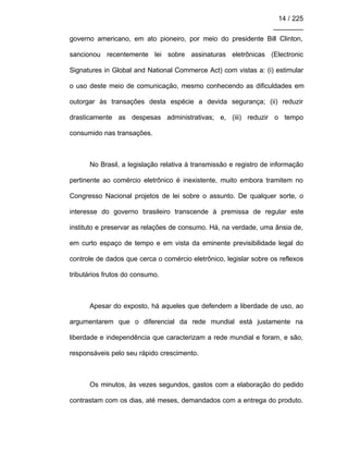 14 / 225
________
governo americano, em ato pioneiro, por meio do presidente Bill Clinton,
sancionou recentemente lei sobre assinaturas eletrônicas (Electronic
Signatures in Global and National Commerce Act) com vistas a: (i) estimular
o uso deste meio de comunicação, mesmo conhecendo as dificuldades em
outorgar às transações desta espécie a devida segurança; (ii) reduzir
drasticamente as despesas administrativas; e, (iii) reduzir o tempo
consumido nas transações.
No Brasil, a legislação relativa à transmissão e registro de informação
pertinente ao comércio eletrônico é inexistente, muito embora tramitem no
Congresso Nacional projetos de lei sobre o assunto. De qualquer sorte, o
interesse do governo brasileiro transcende à premissa de regular este
instituto e preservar as relações de consumo. Há, na verdade, uma ânsia de,
em curto espaço de tempo e em vista da eminente previsibilidade legal do
controle de dados que cerca o comércio eletrônico, legislar sobre os reflexos
tributários frutos do consumo.
Apesar do exposto, há aqueles que defendem a liberdade de uso, ao
argumentarem que o diferencial da rede mundial está justamente na
liberdade e independência que caracterizam a rede mundial e foram, e são,
responsáveis pelo seu rápido crescimento.
Os minutos, às vezes segundos, gastos com a elaboração do pedido
contrastam com os dias, até meses, demandados com a entrega do produto.
 