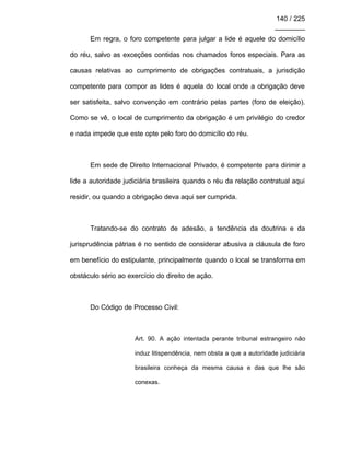 140 / 225
________
Em regra, o foro competente para julgar a lide é aquele do domicílio
do réu, salvo as exceções contidas nos chamados foros especiais. Para as
causas relativas ao cumprimento de obrigações contratuais, a jurisdição
competente para compor as lides é aquela do local onde a obrigação deve
ser satisfeita, salvo convenção em contrário pelas partes (foro de eleição).
Como se vê, o local de cumprimento da obrigação é um privilégio do credor
e nada impede que este opte pelo foro do domicílio do réu.
Em sede de Direito Internacional Privado, é competente para dirimir a
lide a autoridade judiciária brasileira quando o réu da relação contratual aqui
residir, ou quando a obrigação deva aqui ser cumprida.
Tratando-se do contrato de adesão, a tendência da doutrina e da
jurisprudência pátrias é no sentido de considerar abusiva a cláusula de foro
em benefício do estipulante, principalmente quando o local se transforma em
obstáculo sério ao exercício do direito de ação.
Do Código de Processo Civil:
Art. 90. A ação intentada perante tribunal estrangeiro não
induz litispendência, nem obsta a que a autoridade judiciária
brasileira conheça da mesma causa e das que lhe são
conexas.
 