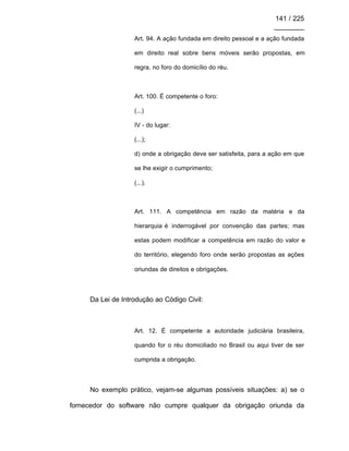 141 / 225
________
Art. 94. A ação fundada em direito pessoal e a ação fundada
em direito real sobre bens móveis serão propostas, em
regra, no foro do domicílio do réu.
Art. 100. É competente o foro:
(...)
IV - do lugar:
(...);
d) onde a obrigação deve ser satisfeita, para a ação em que
se lhe exigir o cumprimento;
(...).
Art. 111. A competência em razão da matéria e da
hierarquia é inderrogável por convenção das partes; mas
estas podem modificar a competência em razão do valor e
do território, elegendo foro onde serão propostas as ações
oriundas de direitos e obrigações.
Da Lei de Introdução ao Código Civil:
Art. 12. É competente a autoridade judiciária brasileira,
quando for o réu domiciliado no Brasil ou aqui tiver de ser
cumprida a obrigação.
No exemplo prático, vejam-se algumas possíveis situações: a) se o
fornecedor do software não cumpre qualquer da obrigação oriunda da
 