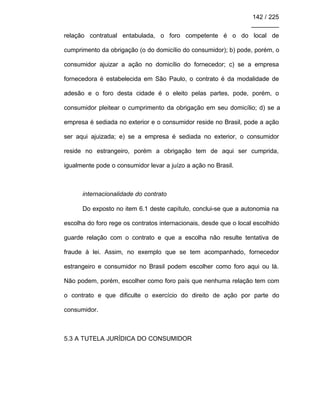142 / 225
________
relação contratual entabulada, o foro competente é o do local de
cumprimento da obrigação (o do domicílio do consumidor); b) pode, porém, o
consumidor ajuizar a ação no domicílio do fornecedor; c) se a empresa
fornecedora é estabelecida em São Paulo, o contrato é da modalidade de
adesão e o foro desta cidade é o eleito pelas partes, pode, porém, o
consumidor pleitear o cumprimento da obrigação em seu domicílio; d) se a
empresa é sediada no exterior e o consumidor reside no Brasil, pode a ação
ser aqui ajuizada; e) se a empresa é sediada no exterior, o consumidor
reside no estrangeiro, porém a obrigação tem de aqui ser cumprida,
igualmente pode o consumidor levar a juízo a ação no Brasil.
internacionalidade do contrato
Do exposto no item 6.1 deste capítulo, conclui-se que a autonomia na
escolha do foro rege os contratos internacionais, desde que o local escolhido
guarde relação com o contrato e que a escolha não resulte tentativa de
fraude à lei. Assim, no exemplo que se tem acompanhado, fornecedor
estrangeiro e consumidor no Brasil podem escolher como foro aqui ou lá.
Não podem, porém, escolher como foro país que nenhuma relação tem com
o contrato e que dificulte o exercício do direito de ação por parte do
consumidor.
5.3 A TUTELA JURÍDICA DO CONSUMIDOR
 