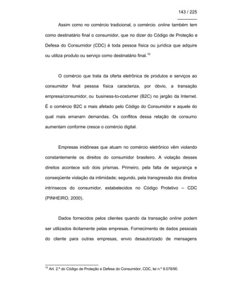 143 / 225
________
Assim como no comércio tradicional, o comércio online também tem
como destinatário final o consumidor, que no dizer do Código de Proteção e
Defesa do Consumidor (CDC) é toda pessoa física ou jurídica que adquire
ou utiliza produto ou serviço como destinatário final.10
O comércio que trata da oferta eletrônica de produtos e serviços ao
consumidor final pessoa física caracteriza, por óbvio, a transação
empresa/consumidor, ou business-to-costumer (B2C) no jargão da Internet.
É o comércio B2C o mais afetado pelo Código do Consumidor e aquele do
qual mais emanam demandas. Os conflitos dessa relação de consumo
aumentam conforme cresce o comércio digital.
Empresas inidôneas que atuam no comércio eletrônico vêm violando
constantemente os direitos do consumidor brasileiro. A violação desses
direitos acontece sob dois prismas. Primeiro, pela falta de segurança e
conseqüente violação da intimidade; segundo, pela transgressão dos direitos
intrínsecos do consumidor, estabelecidos no Código Protetivo – CDC
(PINHEIRO, 2000).
Dados fornecidos pelos clientes quando da transação online podem
ser utilizados ilicitamente pelas empresas. Fornecimento de dados pessoais
do cliente para outras empresas, envio desautorizado de mensagens
10
Art. 2.º do Código de Proteção e Defesa do Consumidor, CDC, lei n.º 8.078/90.
 