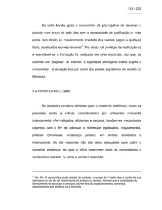 145 / 225
________
De outra banda, goza o consumidor da prerrogativa de devolver o
produto num prazo de sete dias sem a necessidade de justificação e, mais
ainda, tem direito ao ressarcimento imediato dos valores pagos a qualquer
título, atualizados monetariamente13
. Por óbvio, tal privilégio de restituição só
é exercitável se a transação for realizada em sites nacionais, vez que, se
ocorrida em “páginas” do exterior, à legislação alienígena estará sujeito o
consumidor. A exceção fica por conta dos países signatários do acordo do
Mercosul.
5.4 PROPOSTAS LEGAIS
Se adotados cenários otimistas para o comércio eletrônico, como as
previsões estão a indicar, caracterizados por ambientes mercantis
intensamente informatizados, eficientes e seguros, impõem-se mecanismos
urgentes com o fim de adequar e reformular legislações, regulamentos,
práticas comerciais, arcabouço jurídico, em âmbito doméstico e
internacional. As leis nacionais não são mais adequadas para cobrir o
comercio eletrônico, no qual é difícil determinar onde os compradores e
vendedores residem, ou onde a venda é realizada.
13
Art. 49 - O consumidor pode desistir do contrato, no prazo de 7 (sete) dias a contar de sua
assinatura ou do ato de recebimento do produto ou serviço, sempre que a contratação de
fornecimento de produtos e serviços ocorrer fora do estabelecimento comercial,
especialmente por telefone ou a domicílio.
 