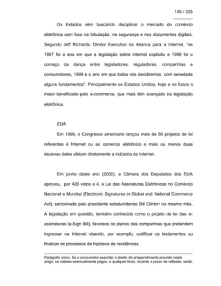 146 / 225
________
Os Estados vêm buscando disciplinar o mercado do comércio
eletrônico com foco na tributação, na segurança e nos documentos digitais.
Segundo Jeff Richards, Diretor Executivo da Alianca para a Internet, “se
1997 foi o ano em que a legislação sobre Internet explodiu e 1998 foi o
começo da dança entre legisladores, reguladores, companhias e
consumidores, 1999 é o ano em que todos nós decidiremos com seriedade
alguns fundamentos". Principalmente os Estados Unidos, hoje e no futuro o
maior beneficiado pelo e-commerce, que mais têm avançado na legislação
eletrônica.
EUA
Em 1999, o Congresso americano lançou mais de 50 projetos de lei
referentes à Internet ou ao comercio eletrônico e mais ou menos duas
dezenas deles afetam diretamente a indústria da Internet.
Em junho deste ano (2000), a Câmara dos Deputados dos EUA
aprovou, por 426 votos a 4, a Lei das Assinaturas Eletrônicas no Comércio
Nacional e Mundial (Electronic Signatures in Global and National Commerce
Act), sancionada pelo presidente estadunidense Bill Clinton no mesmo mês.
A legislação em questão, também conhecida como o projeto de lei das e-
assinaturas (e-Sign Bill), favorece os planos das companhias que pretendem
ingressar na Internet visando, por exemplo, codificar os testamentos ou
finalizar os processos de hipoteca de residências.
Parágrafo único. Se o consumidor exercitar o direito de arrependimento previsto neste
artigo, os valores eventualmente pagos, a qualquer título, durante o prazo de reflexão, serão
 