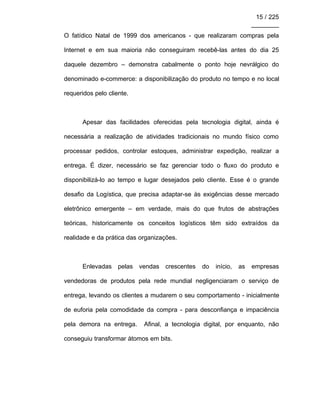 15 / 225
________
O fatídico Natal de 1999 dos americanos - que realizaram compras pela
Internet e em sua maioria não conseguiram recebê-las antes do dia 25
daquele dezembro – demonstra cabalmente o ponto hoje nevrálgico do
denominado e-commerce: a disponibilização do produto no tempo e no local
requeridos pelo cliente.
Apesar das facilidades oferecidas pela tecnologia digital, ainda é
necessária a realização de atividades tradicionais no mundo físico como
processar pedidos, controlar estoques, administrar expedição, realizar a
entrega. É dizer, necessário se faz gerenciar todo o fluxo do produto e
disponibilizá-lo ao tempo e lugar desejados pelo cliente. Esse é o grande
desafio da Logística, que precisa adaptar-se às exigências desse mercado
eletrônico emergente – em verdade, mais do que frutos de abstrações
teóricas, historicamente os conceitos logísticos têm sido extraídos da
realidade e da prática das organizações.
Enlevadas pelas vendas crescentes do início, as empresas
vendedoras de produtos pela rede mundial negligenciaram o serviço de
entrega, levando os clientes a mudarem o seu comportamento - inicialmente
de euforia pela comodidade da compra - para desconfiança e impaciência
pela demora na entrega. Afinal, a tecnologia digital, por enquanto, não
conseguiu transformar átomos em bits.
 