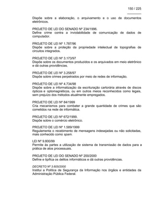 150 / 225
________
Dispõe sobre a elaboração, o arquivamento e o uso de documentos
eletrônicos.
PROJETO DE LEI DO SENADO Nº 234/1996.
Define crime contra a inviolabilidade de comunicação de dados de
computador.
PROJETO DE LEI Nº 1.787/96
Dispõe sobre a proteção da propriedade intelectual de topografias de
circuitos integrados.
PROJETO DE LEI Nº 3.173/97
Dispõe sobre os documentos produzidos e os arquivados em meio eletrônico
e dá outras providências.
PROJETO DE LEI Nº 3.258/97
Dispõe sobre crimes perpetrados por meio de redes de informação.
PROJETO DE LEI Nº 4.734/98
Dispõe sobre a informatização da escrituração cartorária através de discos
ópticos e optomagnéticos, ou em outros meios reconhecidos como legais,
sem prejuízo dos métodos atualmente empregados.
PROJETO DE LEI Nº 84/1999
Cria mecanismos para combater a grande quantidade de crimes que são
cometidos na rede de informática.
PROJETO DE LEI Nº 672/1999.
Dispõe sobre o comércio eletrônico.
PROJETO DE LEI Nº 1.589/1999
Regulamenta o recebimento de mensagens indesejadas ou não solicitadas,
mais conhecido como spam.
LEI Nº 9.800/99
Permite às partes a utilização de sistema de transmissão de dados para a
prática de atos processuais.
PROJETO DE LEI DO SENADO Nº 200/2000
Define e tipifica os delitos informáticos e dá outras providências.
DECRETO Nº 3.605/2000
Institui a Política de Segurança da Informação nos órgãos e entidades da
Administração Pública Federal.
 