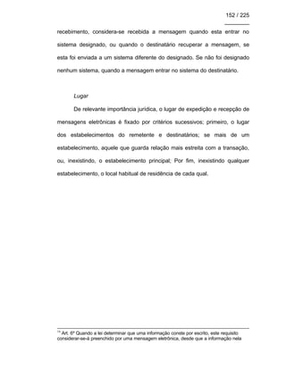 152 / 225
________
recebimento, considera-se recebida a mensagem quando esta entrar no
sistema designado, ou quando o destinatário recuperar a mensagem, se
esta foi enviada a um sistema diferente do designado. Se não foi designado
nenhum sistema, quando a mensagem entrar no sistema do destinatário.
Lugar
De relevante importância jurídica, o lugar de expedição e recepção de
mensagens eletrônicas é fixado por critérios sucessivos; primeiro, o lugar
dos estabelecimentos do remetente e destinatários; se mais de um
estabelecimento, aquele que guarda relação mais estreita com a transação,
ou, inexistindo, o estabelecimento principal; Por fim, inexistindo qualquer
estabelecimento, o local habitual de residência de cada qual.
16
Art. 6º Quando a lei determinar que uma informação conste por escrito, este requisito
considerar-se-á preenchido por uma mensagem eletrônica, desde que a informação nela
 
