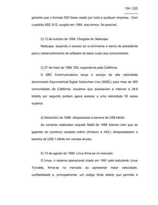 154 / 225
________
garantia que o formato EDI fosse usado por toda e qualquer empresa. Com
o padrão ASC X12, surgido em 1984, isso tornou foi possível .
2) 13 de outubro de 1994: Chegada do Netscape
Netscape expandiu o acesso ao e-commerce e serviu de precedente
para o desenvolvimento de software de baixo custo aos consumidores.
3) 27 de maio de 1998: DSL expande-se pela Califórnia
A SBC Communications lança o serviço de alta velocidade
denominado Asymmetrical Digital Subscriber Line (ADSL) para mais de 200
comunidades da Califórnia. Usuários que acessavam a Internet a 28.8
kilobits por segundo podiam agora acessar a uma velocidade 50 vezes
superior.
4) Dezembro de 1998: ultrapassada a barreira de US$ bilhão
As compras realizadas naquele Natal de 1998 fizeram com que as
gigantes do comércio varejista online (Amazon e AOL) ultrapassassem a
barreira de US$ 1 bilhão em vendas anuais.
5) 10 de agosto de 1999: Linux firma-se no mercado
O Linux, o sistema operacional criado em 1991 pelo estudante Linus
Torvalds, firma-se no mercado ao apresentar maior velocidade,
confiabilidade e, principalmente, um código fonte aberto que permitia a
 