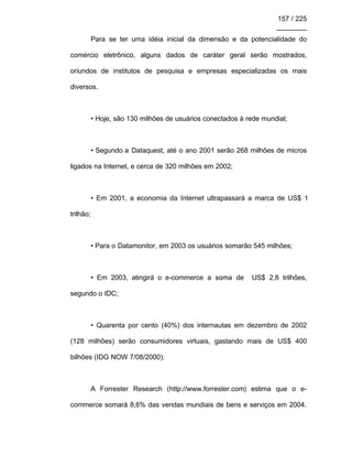 157 / 225
________
Para se ter uma idéia inicial da dimensão e da potencialidade do
comércio eletrônico, alguns dados de caráter geral serão mostrados,
oriundos de institutos de pesquisa e empresas especializadas os mais
diversos.
• Hoje, são 130 milhões de usuários conectados à rede mundial;
• Segundo a Dataquest, até o ano 2001 serão 268 milhões de micros
ligados na Internet, e cerca de 320 milhões em 2002;
• Em 2001, a economia da Internet ultrapassará a marca de US$ 1
trilhão;
• Para o Datamonitor, em 2003 os usuários somarão 545 milhões;
• Em 2003, atingirá o e-commerce a soma de US$ 2,8 trilhões,
segundo o IDC;
• Quarenta por cento (40%) dos internautas em dezembro de 2002
(128 milhões) serão consumidores virtuais, gastando mais de US$ 400
bilhões (IDG NOW 7/08/2000).
A Forrester Research (http://www.forrester.com) estima que o e-
commerce somará 8,6% das vendas mundiais de bens e serviços em 2004.
 