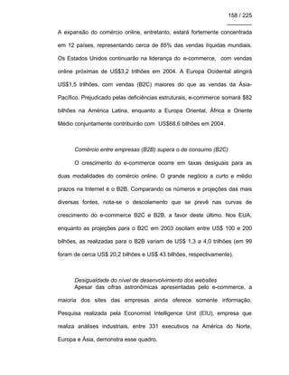 158 / 225
________
A expansão do comércio online, entretanto, estará fortemente concentrada
em 12 países, representando cerca de 85% das vendas líquidas mundiais.
Os Estados Unidos continuarão na liderança do e-commerce, com vendas
online próximas de US$3,2 trilhões em 2004. A Europa Ocidental atingirá
US$1,5 trilhões, com vendas (B2C) maiores do que as vendas da Ásia-
Pacífico. Prejudicado pelas deficiências estruturais, e-commerce somará $82
bilhões na América Latina, enquanto a Europa Oriental, África e Oriente
Médio conjuntamente contribuirão com US$68,6 bilhões em 2004.
Comércio entre empresas (B2B) supera o de consumo (B2C)
O crescimento do e-commerce ocorre em taxas desiguais para as
duas modalidades do comércio online. O grande negócio a curto e médio
prazos na Internet é o B2B. Comparando os números e projeções das mais
diversas fontes, nota-se o descolamento que se prevê nas curvas de
crescimento do e-commerce B2C e B2B, a favor deste último. Nos EUA,
enquanto as projeções para o B2C em 2003 oscilam entre US$ 100 e 200
bilhões, as realizadas para o B2B variam de US$ 1,3 a 4,0 trilhões (em 99
foram de cerca US$ 20,2 bilhões e US$ 43 bilhões, respectivamente).
Desigualdade do nível de desenvolvimento dos websites
Apesar das cifras astronômicas apresentadas pelo e-commerce, a
maioria dos sites das empresas ainda oferece somente informação.
Pesquisa realizada pela Economist Intelligence Unit (EIU), empresa que
realiza análises industriais, entre 331 executivos na América do Norte,
Europa e Ásia, demonstra esse quadro.
 