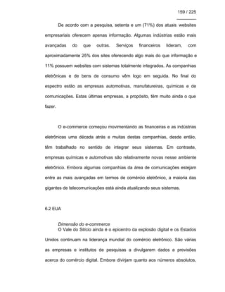 159 / 225
________
De acordo com a pesquisa, setenta e um (71%) dos atuais websites
empresariais oferecem apenas informação. Algumas indústrias estão mais
avançadas do que outras. Serviços financeiros lideram, com
aproximadamente 25% dos sites oferecendo algo mais do que informação e
11% possuem websites com sistemas totalmente integrados. As companhias
eletrônicas e de bens de consumo vêm logo em seguida. No final do
espectro estão as empresas automotivas, manufatureiras, químicas e de
comunicações. Estas últimas empresas, a propósito, têm muito ainda o que
fazer.
O e-commerce começou movimentando as financeiras e as indústrias
eletrônicas uma década atrás e muitas destas companhias, desde então,
têm trabalhado no sentido de integrar seus sistemas. Em contraste,
empresas químicas e automotivas são relativamente novas nesse ambiente
eletrônico. Embora algumas companhias da área de comunicações estejam
entre as mais avançadas em termos de comércio eletrônico, a maioria das
gigantes de telecomunicações está ainda atualizando seus sistemas.
6.2 EUA
Dimensão do e-commerce
O Vale do Silício ainda é o epicentro da explosão digital e os Estados
Unidos continuam na liderança mundial do comércio eletrônico. São várias
as empresas e institutos de pesquisas a divulgarem dados e previsões
acerca do comércio digital. Embora divirjam quanto aos números absolutos,
 