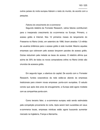163 / 225
________
outros países do norte europeu lideram o resto do mundo, de acordo com a
pesquisa.
Fatores do crescimento do e-commerce
Segundo relatório da Forrester Research, vários fatores contribuíram
para o inesperado crescimento do e-commerce na Europa. Primeiro, o
acesso grátis à Internet. Nos 12 primeiros meses do lançamento do
Freeserve no Reino Unido, em setembro de 1998, foram atraídos 1,5 milhão
de usuários britânicos para o acesso grátis à rede mundial. Mesmo aquelas
empresas que cobravam pelo acesso lançaram pacotes de acesso grátis.
Outras reduziram pela metade as taxas de acesso. O relatório afirma que
acima de 30% de todos os novos compradores online no Reino Unido são
oriundos de acessos grátis.
Em segundo lugar, a abertura do capital. De acordo com a Forrester
Research, fundos corporativos da rede estão-se aliando às empresas
tradicionais para criarem novas empresas ponto-com européias. O estudo
conclui que após dois anos de enxugamento, a Europa está agora nivelada
com as companhias ponto-com.
Como terceiro fator, o e-commerce europeu está sendo estimulado
pela competição proveniente do norte. Após serem bem sucedidas em seus
e-commerce locais, empresas nórdicas estão agora buscando aumentar
mercado na Inglaterra, França e Alemanha.
 