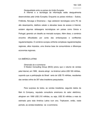 164 / 225
________
Desigualdade entre os países da União Européia
A Internet e a tecnologia da informação estão desigualmente
desenvolvidas pela União Européia. Enquanto os países nórdicos – Suécia,
Finlândia, Noruega e Dinamarca – logo adotaram tecnologias como PC de
alto desempenho, telefone celular e elevadas taxas de acesso à Internet,
existem algumas defasagens tecnológicas em países como Grécia e
Portugal, gerando um desafio ao mercado europeu. Além disso, o comércio
encontra dificuldades por conta das embaraçosas e conflitantes
regulamentações. O comércio europeu enfrenta complexas regulamentações
regionais, altos impostos, uma diversa base de consumidores e diferenças
economias regionais.
6.4 AMÉRICA LATINA
Dimensão do e-commerce
O Boston Consulting Group (BCG) previu que o volume de vendas
pela Internet, em 1999, deveria atingir na América Latina US$ 160 milhões,
supondo que a participação do Brasil seria de US$ 70 milhões, resultantes
das vendas online de 307 sites brasileiros pesquisados.
Para surpresa de todos, as vendas brasileiras, segundo dados da
Bain & Company, reputada consultoria americana do setor eletrônico,
atingiram em 1999 US$ 210 milhões, ou seja, US$ 50 milhões a mais do
estimado para toda América Latina num ano. Triplicaram, então, neste
período, as vendas brasileiras via e-commerce.
 