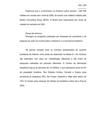 165 / 225
________
Espera-se que o e-commerce na América Latina alcance US$ 580
milhões em vendas até o final de 2000, de acordo com relatório editado pelo
Boston Consulting Group (BCG). O Brasil será responsável por cerca de
metade do mercado em 2001.
Dança de números
Divergem as projeções realizadas por empresas de consultoria e de
pesquisa ao redor do mundo sobre a Internet e o e-commerce brasileiros.
Há grande variação entre os números apresentados de usuários
brasileiros da Internet, como pode ser observado na tabela 6.1. Os números
são estimados com base em metodologias diferentes e são frutos de
pesquisas realizadas em períodos diferentes. O número de internautas
brasileiros hoje já se aproxima de 10 milhões, o que representa cerca de 6%
da população brasileira. Nos Estados Unidos, Canadá e Suécia esse
percentual já ultrapassa 40%. Na França, Espanha e Itália está abaixo de
10%. O número deve alcançar 30 milhões de brasileiros online até o final de
2003.
 