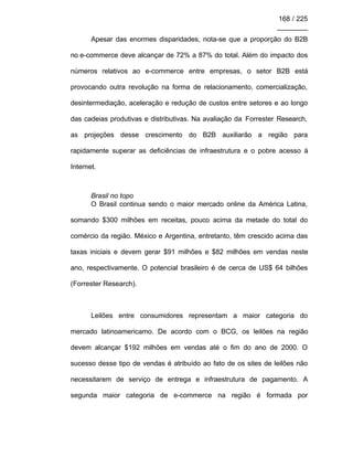 168 / 225
________
Apesar das enormes disparidades, nota-se que a proporção do B2B
no e-commerce deve alcançar de 72% a 87% do total. Além do impacto dos
números relativos ao e-commerce entre empresas, o setor B2B está
provocando outra revolução na forma de relacionamento, comercialização,
desintermediação, aceleração e redução de custos entre setores e ao longo
das cadeias produtivas e distributivas. Na avaliação da Forrester Research,
as projeções desse crescimento do B2B auxiliarão a região para
rapidamente superar as deficiências de infraestrutura e o pobre acesso à
Internet.
Brasil no topo
O Brasil continua sendo o maior mercado online da América Latina,
somando $300 milhões em receitas, pouco acima da metade do total do
comércio da região. México e Argentina, entretanto, têm crescido acima das
taxas iniciais e devem gerar $91 milhões e $82 milhões em vendas neste
ano, respectivamente. O potencial brasileiro é de cerca de US$ 64 bilhões
(Forrester Research).
Leilões entre consumidores representam a maior categoria do
mercado latinoamericamo. De acordo com o BCG, os leilões na região
devem alcançar $192 milhões em vendas até o fim do ano de 2000. O
sucesso desse tipo de vendas é atribuído ao fato de os sites de leilões não
necessitarem de serviço de entrega e infraestrutura de pagamento. A
segunda maior categoria de e-commerce na região é formada por
 