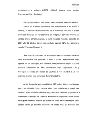 169 / 225
________
computadores e software (US$72 milhões), seguida pelos serviços
financeiros (US$61,5 milhões).
Fatores restritivos ao crescimento do e-commerce na América Latina
Apesar do aumento exponencial dos investimentos e do acesso à
Internet, o mercado latino-americamo de e-commerce, incluindo o Brasil,
ainda está longe de ser representativo em relação ao comércio mundial. As
vendas online latinoamericanas, o sexto mercado mundial, somarão em
2004 US$ 82 bilhões, porém, representarão apenas 1,2% do e-commerce
mundial (Forrester Research).
Por exemplo, o número de latino-americanos com acesso à Internet
deve quadruplicar nos próximos 4 anos – porém, representarão ainda
apenas 6% da população. Em contraste, este percentual atingirá 70% dos
cidadãos americanos em 2003 (International Data Corporation - IDC).
Conseguir o acesso em massa de usuários à rede mundial é um dos
enormes desafios para o mercado da América Latina.
Ainda de acordo com o relatório do IDC, outros fatores restritivos ao
avanço da Internet e do e-commerce são o custo proibitivo do acesso à rede
mundial, a precariedade e falta de segurança dos meios de pagamentos e
dificuldade na entrega de produtos. Brasileiros e argentinos ainda gastam
muito para acessar a Internet, se levada em conta a baixa renda per capita
desses países (o argentino dispende em média US$ 60 mensais para
 