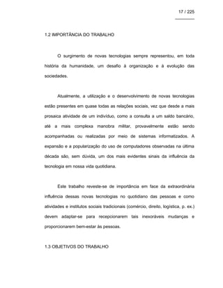 17 / 225
________
1.2 IMPORTÂNCIA DO TRABALHO
O surgimento de novas tecnologias sempre representou, em toda
história da humanidade, um desafio à organização e à evolução das
sociedades.
Atualmente, a utilização e o desenvolvimento de novas tecnologias
estão presentes em quase todas as relações sociais, vez que desde a mais
prosaica atividade de um indivíduo, como a consulta a um saldo bancário,
até a mais complexa manobra militar, provavelmente estão sendo
acompanhadas ou realizadas por meio de sistemas informatizados. A
expansão e a popularização do uso de computadores observadas na última
década são, sem dúvida, um dos mais evidentes sinais da influência da
tecnologia em nossa vida quotidiana.
Este trabalho reveste-se de importância em face da extraordinária
influência dessas novas tecnologias no quotidiano das pessoas e como
atividades e institutos sociais tradicionais (comércio, direito, logística, p. ex.)
devem adaptar-se para recepcionarem tais inexoráveis mudanças e
proporcionarem bem-estar às pessoas.
1.3 OBJETIVOS DO TRABALHO
 