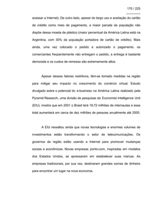 170 / 225
________
acessar a Internet). De outro lado, apesar do largo uso e aceitação do cartão
de crédito como meio de pagamento, a maior parcela da população não
dispõe dessa moeda de plástico (maior percentual da América Latina está na
Argentina, com 30% da população portadora de cartão de crédito). Mais
ainda, uma vez colocado o pedido e autorizado o pagamento, os
comerciantes freqüentemente não entregam o pedido, a entrega é bastante
demorada e os custos de remessa são extremamente altos.
Apesar desses fatores restritivos, têm-se tomado medidas na região
para mitigar seu impacto no crescimento do comércio virtual. Estudo
divulgado sobre o potencial do e-business na América Latina realizado pela
Pyramid Research, uma divisão de pesquisas da Economist Intelligence Unit
(EIU), mostra que em 2001 o Brasil terá 18,72 milhões de internautas e esse
total aumentará em cerca de dez milhões de pessoas anualmente até 2005.
A EIU ressaltou ainda que novas tecnologias e enormes volumes de
investimentos estão transformando o setor de telecomunicações. Os
governos da região estão usando a Internet para promover mudanças
sociais e econômicas. Novas empresas ponto-com, inspiradas em modelos
dos Estados Unidos, se apressaram em estabelecer suas marcas. As
empresas tradicionais, por sua vez, destinaram grandes somas de dinheiro
para encontrar um lugar na nova economia.
 