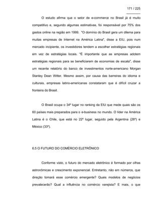 171 / 225
________
O estudo afirma que o setor de e-commerce no Brasil já é muito
competitivo e, segundo algumas estimativas, foi responsável por 75% dos
gastos online na região em 1999. "O domínio do Brasil gera um dilema para
muitas empresas de Internet na América Latina", disse a EIU, pois num
mercado incipiente, os investidores tendem a escolher estratégias regionais
em vez de estratégias locais. "É importante que as empresas adotem
estratégias regionais para se beneficiarem de economias de escala", disse
um recente relatório do banco de investimentos norte-americano Morgan
Stanley Dean Witter. Mesmo assim, por causa das barreiras do idioma e
culturais, empresas latino-americanas constataram que é difícil cruzar a
fronteira do Brasil.
O Brasil ocupa o 34º lugar no ranking da EIU que mede quais são os
60 países mais preparados para o e-business no mundo. O líder na América
Latina é o Chile, que está no 22º lugar, seguido pela Argentina (26º) e
México (33º).
6.5 O FUTURO DO COMÉRCIO ELETRÔNICO
Conforme visto, o futuro do mercado eletrônico é formado por cifras
astronômicas e crescimento exponencial. Entretanto, não em números, que
direção tomará esse comércio emergente? Quais modelos de negócios
prevalecerão? Qual a influência no comércio varejista? E mais, o que
 