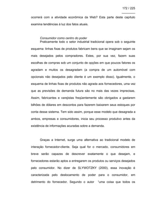 172 / 225
________
ocorrerá com a atividade econômica da Web? Esta parte deste capítulo
examina tendências à luz dos fatos atuais.
Consumidor como centro do poder
Praticamente todo o setor industrial tradicional opera sob o seguinte
esquema: linhas fixas de produtos fabricam bens que se imaginam sejam os
mais desejados pelos compradores. Estes, por sua vez, fazem suas
escolhas de compras sob um conjunto de opções em que poucos fatores os
agradam e muitos os desagradam (a compra de um automóvel com
opcionais não desejados pelo cliente é um exemplo disso). Igualmente, o
esquema de linhas fixas de produtos não agrada aos fornecedores, uma vez
que as previsões de demanda futura são no mais das vezes imprecisas.
Assim, fabricantes e varejistas freqüentemente são obrigados a gastarem
bilhões de dólares em descontos para fazerem baixarem seus estoques por
conta desse sistema. Tem sido assim, porque esse modelo que desagrada a
ambos, empresas e consumidores, inicia seu processo produtivo antes da
existência de informações acuradas sobre a demanda.
Graças a Internet, surge uma alternativa ao tradicional modelo de
interação fornecedor-cliente. Seja qual for o mercado, consumidores em
breve serão capazes de descrever exatamente o que desejam, e
fornecedores estarão aptos a entregarem os produtos ou serviços desejados
pelo consumidor. No dizer de SLYWOTZKY (2000), essa inovação é
caracterizada pelo deslocamento de poder para o consumidor, em
detrimento do fornecedor. Segundo o autor “uma coisa que todos os
 