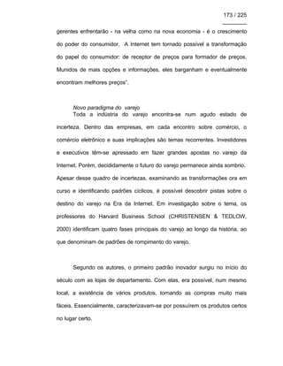 173 / 225
________
gerentes enfrentarão - na velha como na nova economia - é o crescimento
do poder do consumidor. A Internet tem tornado possível a transformação
do papel do consumidor: de receptor de preços para formador de preços.
Munidos de mais opções e informações, eles barganham e eventualmente
encontram melhores preços”.
Novo paradigma do varejo
Toda a indústria do varejo encontra-se num agudo estado de
incerteza. Dentro das empresas, em cada encontro sobre comércio, o
comércio eletrônico e suas implicações são temas recorrentes. Investidores
e executivos têm-se apressado em fazer grandes apostas no varejo da
Internet. Porém, decididamente o futuro do varejo permanece ainda sombrio.
Apesar desse quadro de incertezas, examinando as transformações ora em
curso e identificando padrões cíclicos, é possível descobrir pistas sobre o
destino do varejo na Era da Internet. Em investigação sobre o tema, os
professores do Harvard Business School (CHRISTENSEN & TEDLOW,
2000) identificam quatro fases principais do varejo ao longo da história, ao
que denominam de padrões de rompimento do varejo.
Segundo os autores, o primeiro padrão inovador surgiu no início do
século com as lojas de departamento. Com elas, era possível, num mesmo
local, a existência de vários produtos, tornando as compras muito mais
fáceis. Essencialmente, caracterizavam-se por possuírem os produtos certos
no lugar certo.
 