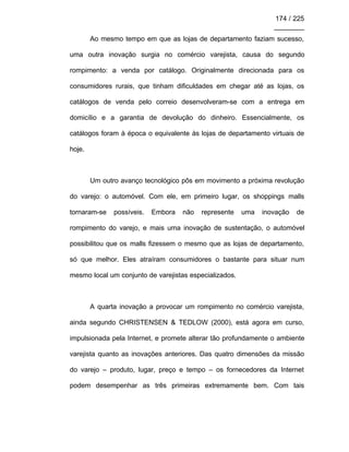 174 / 225
________
Ao mesmo tempo em que as lojas de departamento faziam sucesso,
uma outra inovação surgia no comércio varejista, causa do segundo
rompimento: a venda por catálogo. Originalmente direcionada para os
consumidores rurais, que tinham dificuldades em chegar até as lojas, os
catálogos de venda pelo correio desenvolveram-se com a entrega em
domicílio e a garantia de devolução do dinheiro. Essencialmente, os
catálogos foram à época o equivalente às lojas de departamento virtuais de
hoje.
Um outro avanço tecnológico pôs em movimento a próxima revolução
do varejo: o automóvel. Com ele, em primeiro lugar, os shoppings malls
tornaram-se possíveis. Embora não represente uma inovação de
rompimento do varejo, e mais uma inovação de sustentação, o automóvel
possibilitou que os malls fizessem o mesmo que as lojas de departamento,
só que melhor. Eles atraíram consumidores o bastante para situar num
mesmo local um conjunto de varejistas especializados.
A quarta inovação a provocar um rompimento no comércio varejista,
ainda segundo CHRISTENSEN & TEDLOW (2000), está agora em curso,
impulsionada pela Internet, e promete alterar tão profundamente o ambiente
varejista quanto as inovações anteriores. Das quatro dimensões da missão
do varejo – produto, lugar, preço e tempo – os fornecedores da Internet
podem desempenhar as três primeiras extremamente bem. Com tais
 