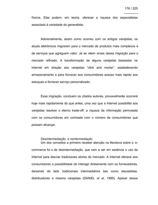 176 / 225
________
físicos. Elas podem, em teoria, oferecer a riqueza dos especialistas
associada à variedade do generalista.
Adicionalmente, assim como ocorreu com os antigos varejistas, os
atuais eletrônicos migraram para o mercado de produtos mais complexos e
de serviços que agreguem valor. Já se vêem sinais dessa migração para o
mercado refinado. A transformação de alguns varejistas baseados na
Internet em direção aos varejistas “click and mortar”, estabelecendo
armazenamento e para fornecer aos consumidores acesso mais rápido aos
estoques e fornecer serviço personalizado.
Essa migração, concluem os citados autores, provavelmente ocorrerá
hoje mais rapidamente do que antes, uma vez que a Internet possibilita aos
varejistas resolver o eterno trade-off: a riqueza da informação permutada
com os consumidores em contraste com o número de consumidores que
possam alcançar.
Desintermediação e reintermediação
Um dos conceitos a primeiro receber atenção na literatura sobre o e-
commerce foi o de desintermediação, que vem a ser em essência o uso da
Internet para desviar tradicionais atores do mercado. A Internet oferece aos
consumidores a possibilidade de interagir diretamente com os fornecedores,
deixando de lado tradicionais intermediários tais como atacadistas,
distribuidores e mesmo varejistas (DANIEL et al, 1999). Apesar dessa
 