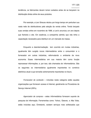 177 / 225
________
tendência, os fabricantes devem tomar cuidados antes de se lançarem na
distribuição direta online de seus produtos.
Por exemplo, a Levi Strauss relutou por longo tempo em perturbar sua
vasta rede de distribuidores pela adoção da venda online. Tendo lançado
suas vendas online em novembro de 1998, a Levi’s anunciou um ano depois
que fecharia o site. Em essência, a companhia admitiu que não tinha a
capacitação necessária para distribuir em um mercado de massa.
Enquanto a desintermediação tem ocorrido em muitas indústrias,
igualmente têm surgido novos intermediários entre o consumidor e o
fornecedor em outras indústrias, reformulando o ambiente da nova
economia. Esses intermediários em sua maioria têm como função
reprocessar informações, e, por isso, são chamados de informediários. São
os seguintes os intermediários igualmente importantes no comércio
eletrônico atual e que tornarão extremamente importantes no futuro.
Fornecedor de conteúdo – incluídas nesta categoria estão aquelas
organizações que fornecem acesso à Internet, geralmente os Provedores de
Serviço Internet (ISPs).
Agenciador de compras – estes informediários fornecem suporte de
pesquisa de informação. Ferramentas como Yahoo, Geeves, e Alta Vista,
estão incluídas aqui. Entretanto, existem serviços mais sofisticados que
 